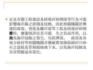 足見有關工程建設及核准河砂開採等行為可能影響海岸線之淤積及侵蝕。因此相關機關於興建防波堤、突堤及離岸堤等工程及核准河砂開採時，應審慎評估其可能產生之負面作用，以避免海岸侵蝕之發生。另經濟部、內政部及各地方政府等相關機關亦應確實加強取締河川砂石之盜採及管制超抽地下水，以免海岸侵蝕及災害問題益加惡化。 