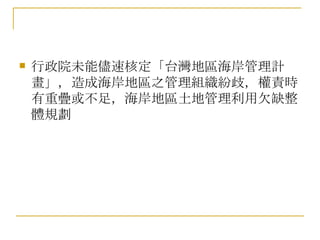 行政院未能儘速核定「台灣地區海岸管理計畫」，造成海岸地區之管理組織紛歧，權責時有重疊或不足，海岸地區土地管理利用欠缺整體規劃   