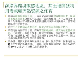 海岸為環境敏感地區，其土地開發利用需兼顧天然資源之保育  目前 台灣海岸地區土地 ，一方面依台灣地區 綜合開發計畫、區域計畫及都市計畫 之體系予以規劃、管理及使用，另一方面由各相關目的事業主管機關依其主管法規及其事業特性與需求，於管轄地區進行經營管理。 這些 法令之精神固各有所依，惟未必符合海岸地區之特性 。 故在海岸地區管理方面，面臨 管理組織紛歧 ， 權責時有重疊或不足 ，土地競用、誤用及濫用，任意開挖海堤、埋設抽水管、傾倒垃圾，地層嚴重下陷，海岸災害頻繁；管理方法寬嚴不一，缺乏全面性與有效性之管理手段等問題。 為保護、開發及管理海岸地區土地，防止海岸災害，促進海岸地區天然資源之保育利用，內政部已研擬海岸法草案，報經行政院於 89 年 2 月 24 日核轉立法院審議中。 