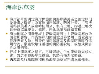 海岸法草案 海岸法草案明定海岸保護區與海岸防護區之劃定原則及計畫之擬定；為實施海岸保護、防護計畫，主管機關得派員進入或臨時使用公、私有土地、拆遷土地改良物或協議變更、撤銷、停止漁業權或礦業權 海岸地區之開發應經主管機關許可；主管機關應收取開發影響費，作為海岸地區環境改善之用；設置海岸管理專責人員；對於在海岸保護區及海岸防護區有違規行為、嚴重毀壞保護標的與防護設施，或釀成災害者之處罰等。 經核上開草案之擬定，已嫌遲緩，但如能儘速完成立法，對於加強海岸之維護，仍將有極大之助益。 內政部及行政院應積極為海岸法草案完成立法催生。 