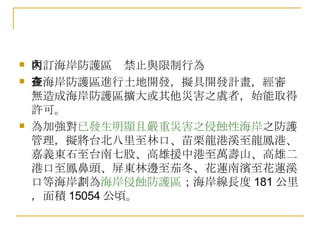 明訂海岸防護區內禁止與限制行為 在海岸防護區進行土地開發，擬具開發計畫，經審查無造成海岸防護區擴大或其他災害之虞者，始能取得許可。 為加強對 已發生明顯且嚴重災害之侵蝕性海岸 之防護管理，擬將台北八里至林口、苗栗龍港溪至龍鳳港、嘉義東石至台南七股、高雄援中港至萬壽山、高雄二港口至鳳鼻頭、屏東林邊至茄冬、花蓮南濱至花蓮溪口等海岸劃為 海岸侵蝕防護區 ；海岸線長度 181 公里，面積 15054 公頃。 