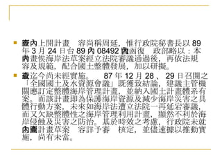 經查上開計畫內容尚稱周延，惟行政院秘書長以 89 年 3 月 24 日台 89 內 08492 號函復內政部略以：本計畫俟海岸法草案經立法院審議通過後，再依法規內容及規範，配合國土整體發展，加以研擬。 故迄今尚未經實施。查 87 年 12 月 28 、 29 日召開之「全國國土及水資源會議」既獲致結論，建議主管機關應訂定整體海岸管理計畫，並納入國土計畫體系有案。而該計畫即為保護海岸資源及減少海岸災害之具體行動方案，未來如海岸法遭立法院一再延宕審議，而又欠缺整體性之海岸管理利用計畫，顯然不利於海岸侵蝕及災害之防治。基於時效之考慮，行政院未就上開計畫草案內容詳予審查核定，並儘速據以推動實施，尚有未當。  