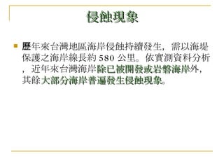 侵蝕現象 歷年來台灣地區海岸侵蝕持續發生，需以海堤保護之海岸線長約 580 公里。依實測資料分析，近年來台灣海岸 除已被開發或岩磐海岸 外，其餘 大部分海岸普遍發生侵蝕現象 。 