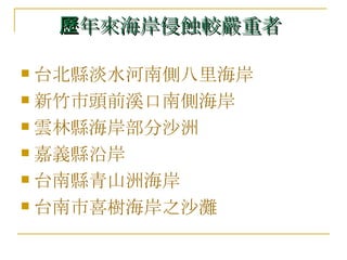 歷年來海岸侵蝕較嚴重者   台北縣淡水河南側八里海岸  新竹市頭前溪口南側海岸  雲林縣海岸部分沙洲  嘉義縣沿岸 台南縣青山洲海岸  台南市喜樹海岸之沙灘 