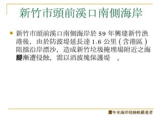 新竹市頭前溪口南側海岸 新竹市頭前溪口南側海岸於 59 年興建新竹漁港後，由於防波堤延長達 1.6 公里 ( 含港區 ) 阻擋沿岸漂沙，造成新竹垃圾掩埋場附近之海堤漸遭侵蝕，需以消波塊保護堤腳。  歷年來海岸侵蝕較嚴重者 