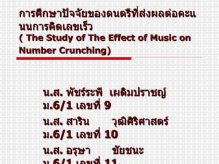 การศึกษาปัจจัยของดนตรีที่ส่งผลต่อคะแนนการคิดเลขเร็ว ( The Study of The Effect of Music on Number Crunching)   น . ส .  พัชร์ระพี  เผดิมปราชญ์  ม . 6/1  เลขที่   9 น . ส .  สาริน   วุฒิศิริศาสตร์  ม . 6/1  เลขที่   10 น . ส .  อรุษา   ชัยชนะ  ม . 6/1  เลขที่  11 