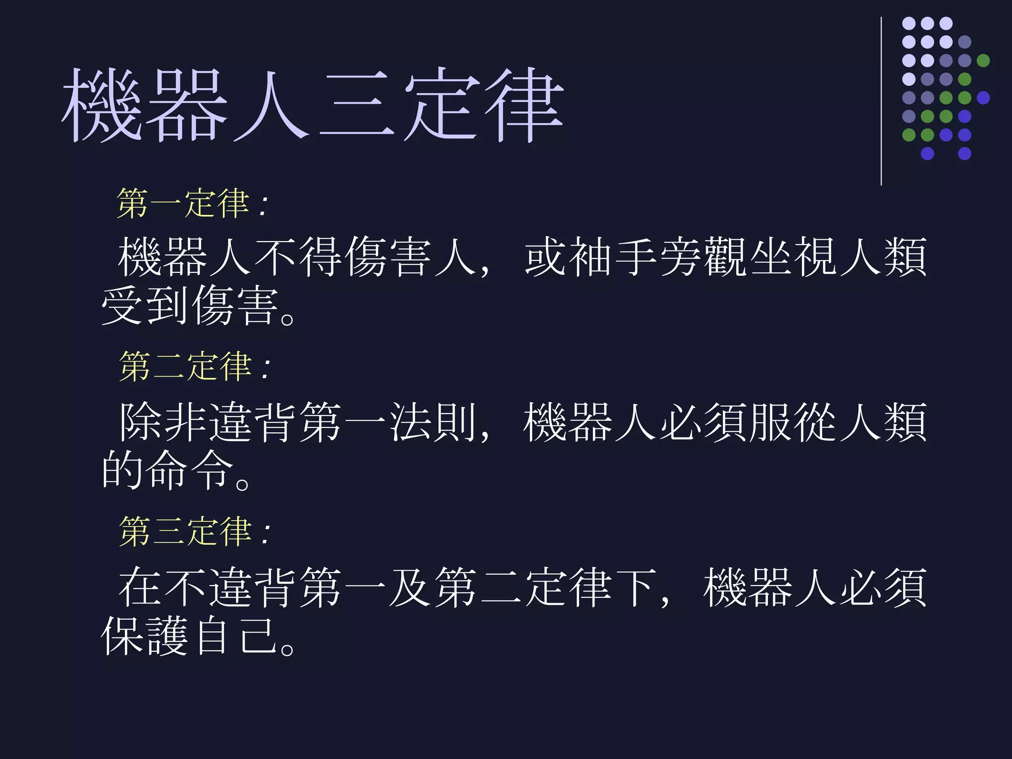 機器人三定律 第一定律 : 機器人不得傷害人，或袖手旁觀坐視人類受到傷害。 第二定律 : 除非違背第一法則，機器人必須服從人類的命令。 第三定律 : 在不違背第一及第二定律下，機器人必須保護自己。 