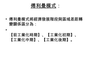 傅利曼模式 ：   傅利曼模式將經濟發展階段與區域差距轉變關係區分為： 【前工業化時期】、【工業化初期】、【工業化中期】、【工業化後期】。 