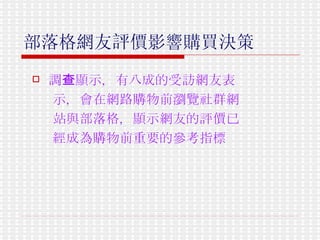 部落格網友評價影響購買決策   調查顯示，有八成的受訪網友表 示，會在網路購物前瀏覽社群網 站與部落格，顯示網友的評價已 經成為購物前重要的參考指標   