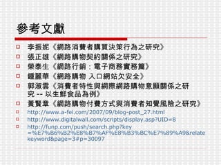 參考文獻 李振妮《網路消費者購買決策行為之研究》 張正雄《網路購物契約關係之研究》 榮泰生《網路行銷：電子商務實務篇》 鍾麗華《網路購物 入口網站欠安全》 郭淑雲《消費者特性與網際網路購物意願關係之研究 -- 以生鮮食品為例》 黃賢章《網路購物付費方式與消費者知覺風險之研究》 http://www.a-fei.com/2007/09/blog-post_27.html http://www.digitalwall.com/scripts/display.asp?UID=8 http:// funp.com/push/search.php?key =%E7%B6%B2%E8%B7%AF%E8%B3%BC%E7%89%A9&related=1&type= keyword&page =3#p=30097 