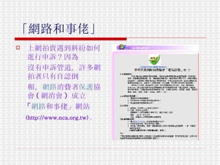 「網路和事佬」   上網拍賣遇到糾紛如何進行申訴？因為 沒有申訴管道，許多網拍者只有自認倒 楣。 網路 消費 者 保護 協會 ( 網消會 )  成立 「 網路 和事佬」網站 (http://www.nca.org.tw) 。   