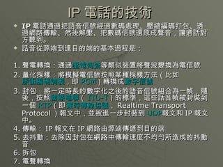 IP 電話的技術  IP 電話 通過把語音信號經過數碼處理、壓縮編碼打包、透過網路傳輸、然後解壓、把數碼信號還原成聲音，讓通話對方聽到。 話音從源端到達目的端的基本過程是： 1. 聲電轉換：通過 壓電陶瓷 等類似裝置將聲波變換為電信號  2. 量化採樣：將模擬電信號按照某種採樣方法（比如 脈衝編碼調製 ，即 PCM ）轉換成 數字信號   3. 封包：將一定時長的數字化之後的語音信號組合為一幀，隨後，按照 國際電聯 （ ITU-T ）的標準，這些話音幀被封裝到一個 RTP （即 實時傳輸協議 ， Realtime Transport Protocol ）報文中，並被進一步封裝到 UDP 報文和 IP 報文中。  4. 傳輸： IP 報文在 IP 網路由源端傳遞到目的端  5. 去抖動：去除因封包在網路中傳輸速度不均勻所造成的抖動音  6. 拆包  7. 電聲轉換  