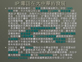 IP 電話在大中華的發展  目前大中華地區當中，以 香港 的應用層面較大。早在 1990 年代 中期，不少大型公司 ( 如 軒尼詩 、 LVMH 及 帝亞吉歐 ) 就透過 IP 電話技術，為海外分公司提供直線電話接往公司的總部。其後，在長途電話割喉戰中， IP 電話亦開始應用，以保證當衛星訊號受到干擾時，仍然可以提供可靠的通訊。早期的 IP 電話由於頻寬問題，會使通訊出現很嚴重的機械聲音，但現在已經不再出現。而當通訊割喉戰蔓延至固網通訊時， IP 電話亦使擁有寬頻網路的供應商取得優勢。現時在香港提供 IP 電話服務的，長途電話方面，以 香港寬頻網路有限公司 最早，期後有提供 IDD009 服務的 新世界電訊 。而本地固網通訊方面，最先推出這種服務的 香港寬頻 、透過視像電話提供服務的 和記環球電訊 、租借同屬 九龍倉集團 的 i-CABLE 有線寬頻 網路提供服務的 九倉電訊 ，以及利用軟體技術提供服務的 新世界電訊 ，至此全香港只剩下市場佔有率最大、歷史最悠久的 電訊盈科 一間固網商未有提供這項服務。 2005 年，隨著 Skype 開始在大中華地區發展，它亦與當地的固網商合作，希望開拓更大的市場。當中，在香港它與 和記集團 合作，並為 Skype 的用戶提供固網電話號碼；而在中國大陸則與 和記集團 旗下的 Tom online 合作，在台灣則與 PChome  Online （網路家庭國際資訊股份有限公司）合作。 