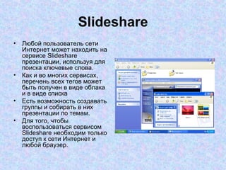 Slideshare Любой пользователь сети Интернет может находить на сервисе Slideshare презентации, используя для поиска ключевые слова.  Как и во многих сервисах, перечень всех тегов может быть получен в виде облака и в виде списка  Есть возможность создавать группы и собирать в них презентации по темам.  Для того, чтобы воспользоваться сервисом Slideshare необходим только доступ к сети Интернет и любой браузер.  