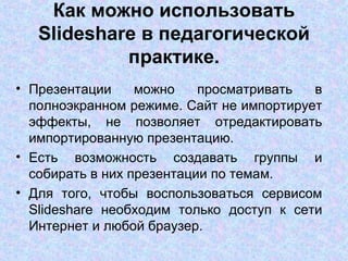 Как можно использовать Slideshare в педагогической практике. Презентации можно просматривать в полноэкранном режиме. Сайт не импортирует эффекты, не позволяет отредактировать импортированную презентацию.  Есть возможность создавать группы и собирать в них презентации по темам.  Для того, чтобы воспользоваться сервисом Slideshare необходим только доступ к сети Интернет и любой браузер.  