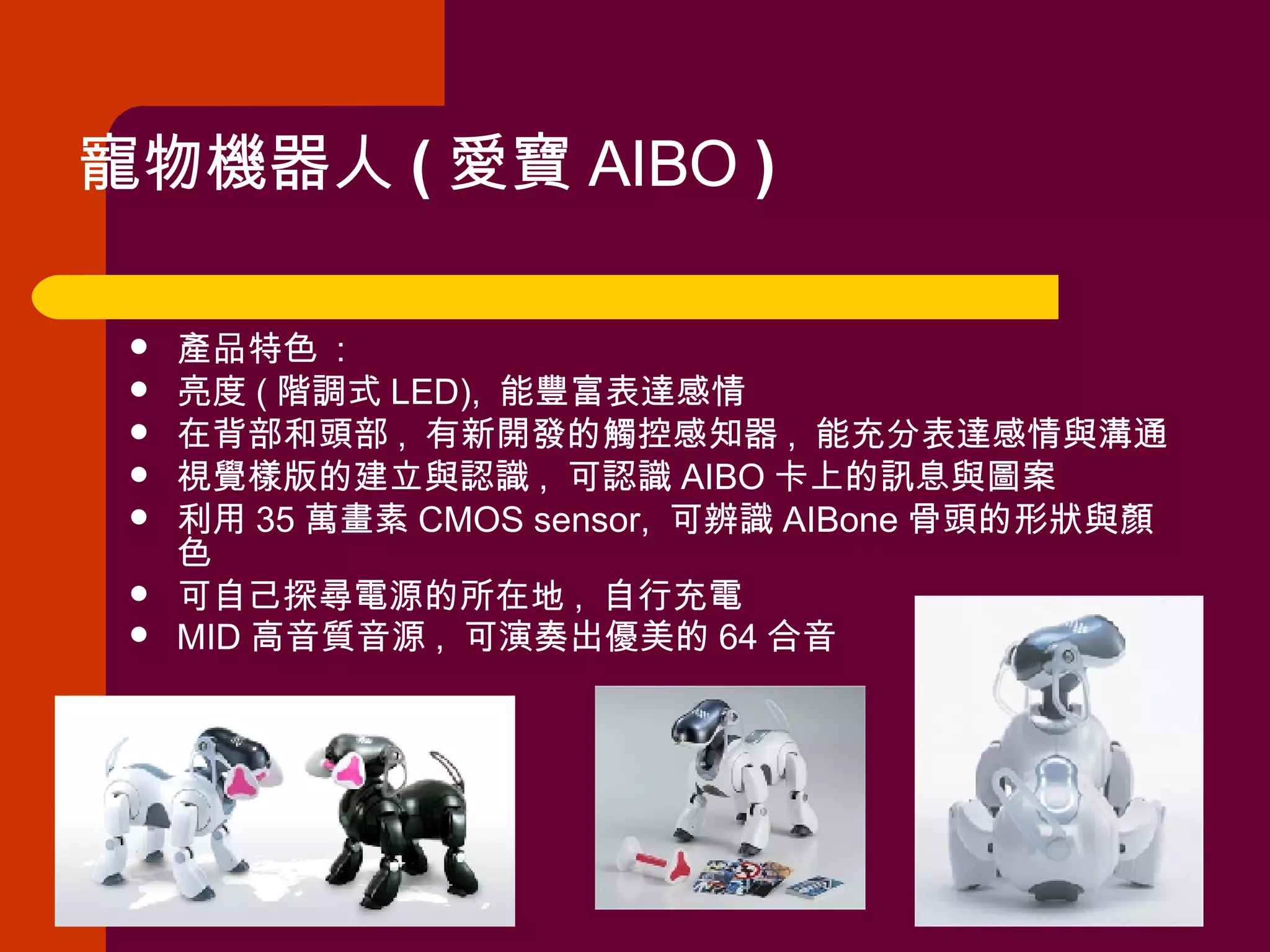 寵物機器人 ( 愛寶 AIBO  ) 產品特色  : 亮度 ( 階調式 LED),  能豐富表達感情  在背部和頭部 ,  有新開發的觸控感知器 ,  能充分表達感情與溝通  視覺樣版的建立與認識 ,  可認識 AIBO 卡上的訊息與圖案  利用 35 萬畫素 CMOS sensor,  可辨識 AIBone 骨頭的形狀與顏色  可自己探尋電源的所在地 ,  自行充電  MID 高音質音源 ,  可演奏出優美的 64 合音   