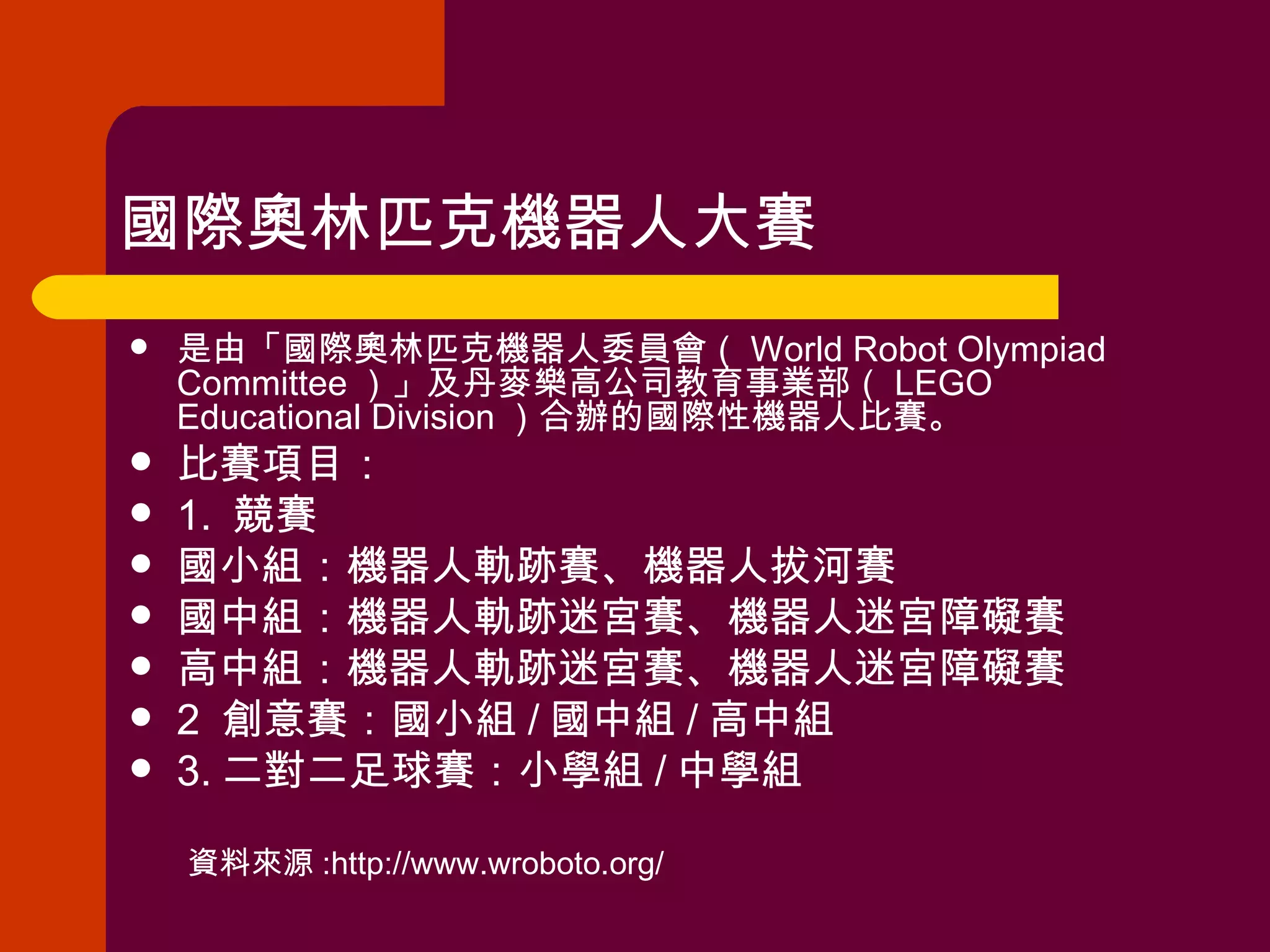 國際奧林匹克機器人大賽  是由「國際奧林匹克機器人委員會（ World Robot Olympiad Committee ）」及丹麥樂高公司教育事業部（ LEGO Educational Division ）合辦的國際性機器人比賽。 比賽項目：  1.  競賽 國小組：機器人軌跡賽、機器人拔河賽　 國中組：機器人軌跡迷宮賽、機器人迷宮障礙賽　 高中組：機器人軌跡迷宮賽、機器人迷宮障礙賽　 2  創意賽：國小組 / 國中組 / 高中組　 3. 二對二足球賽：小學組 / 中學組　 資料來源 :http://www.wroboto.org/ 