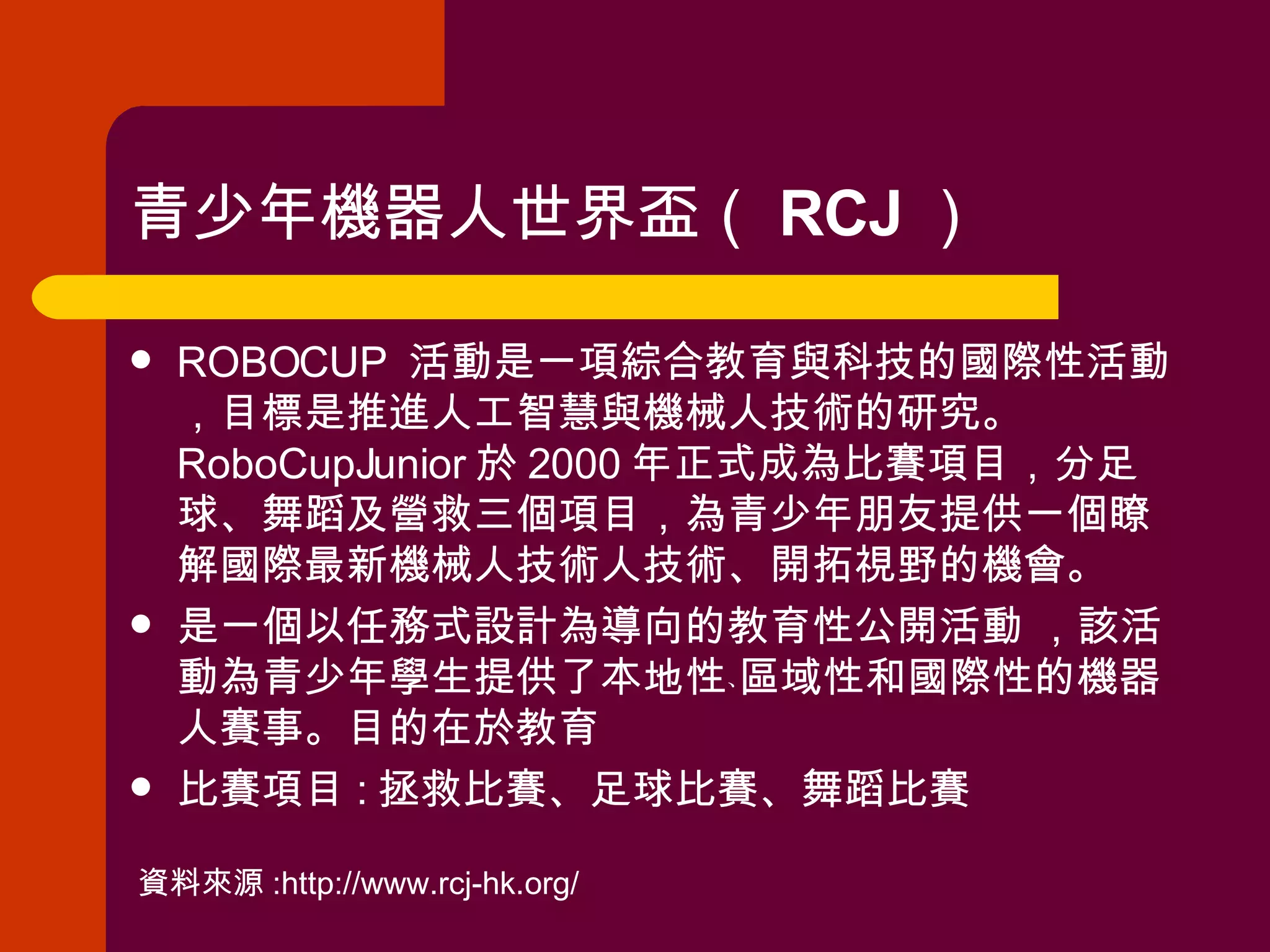 青少年機器人世界盃（ RCJ ）  ROBOCUP  活動是一項綜合教育與科技的國際性活動，目標是推進人工智慧與機械人技術的研究。 RoboCupJunior 於 2000 年正式成為比賽項目，分足球、舞蹈及營救三個項目，為青少年朋友提供一個瞭解國際最新機械人技術人技術、開拓視野的機會。  是一個以任務式設計為導向的教育性公開活動 ，該活動為青少年學生提供了本地性﹑區域性和國際性的機器人賽事。目的在於教育  比賽項目 : 拯救比賽、足球比賽、舞蹈比賽 資料來源 :http://www.rcj-hk.org/ 