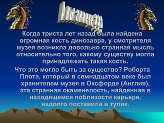 Когда триста лет назад была найдена огромная кость динозавра, у смотрителя музея возникла довольно странная мысль относительно того, какому существу могла принадлежать такая кость. Что это могло быть за существо? Роберта Плота, который в семнадцатом веке был хранителем музея в Оксфорде (Англия), эта странная окаменелость, найденная в находящемся поблизости карьере, надолго поставила в тупик. А вы знаете ??? 