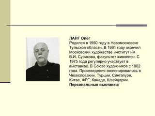 ЛАНГ Олег Родился в 1950 году в Новомосковске Тульской области. В 1981 году окончил Московский художестве институт им. В.И. Сурикова, факультет живописи. С 1975 года регулярно участвует в выставках. В Союзе художников с 1982 года. Произведения экспонировались в Чехословакии, Турции, Сингапуре, Китае, ФРГ, Канаде, Швейцарии.  Персональные выставки:   