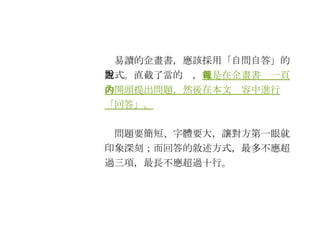 　易讀的企畫書，應該採用「自問自答」的方式。直截了當的說， 就是在企畫書每一頁的開頭提出問題，然後在本文內容中進行「回答」。 　問題要簡短、字體要大，讓對方第一眼就印象深刻；而回答的敘述方式，最多不應超過三項，最長不應超過十行。 