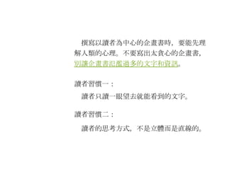 　撰寫以讀者為中心的企畫書時，要能先理解人類的心理。不要寫出太貪心的企畫書， 別讓企畫書氾濫過多的文字和資訊 。 讀者習慣一： 讀者習慣二： 　讀者只讀一眼望去就能看到的文字。 　讀者的思考方式，不是立體而是直線的。 
