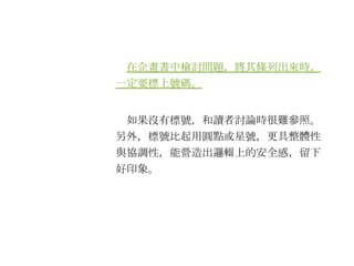 　 在企畫書中檢討問題，將其條列出來時，一定要標上號碼。 　如果沒有標號，和讀者討論時很難參照。另外，標號比起用圓點或星號，更具整體性與協調性，能營造出邏輯上的安全感，留下好印象。 