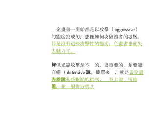 　企畫書一開始都是以攻擊（ aggressive ）的態度寫成的，想像如何攻破讀者的城堡。 若是沒有這些攻擊性的態度，企畫書也就失去魅力了。 　但光靠攻擊是不夠的，更重要的，是要能守備（ defensive ）。簡單來說，就是 當企畫書受到某些觀點的批判，內容上能夠明確說明，並說服對方嗎？ 