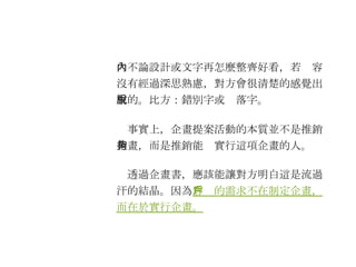 　不論設計或文字再怎麼整齊好看，若內容沒有經過深思熟慮，對方會很清楚的感覺出來的。比方：錯別字或脫落字。 　事實上，企畫提案活動的本質並不是推銷企畫，而是推銷能夠實行這項企畫的人。 　透過企畫書，應該能讓對方明白這是流過汗的結晶。因為 客戶的需求不在制定企畫，而在於實行企畫。   