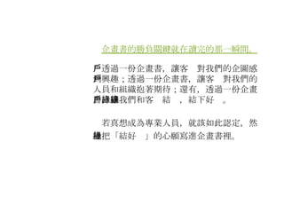 　 企畫書的勝負關鍵就在讀完的那一瞬間。 　透過一份企畫書，讓客戶對我們的企圖感到興趣；透過一份企畫書，讓客戶對我們的人員和組織抱著期待；還有，透過一份企畫書，讓我們和客戶結緣，結下好緣。 　若真想成為專業人員，就該如此認定，然後把「結好緣」的心願寫進企畫書裡。 