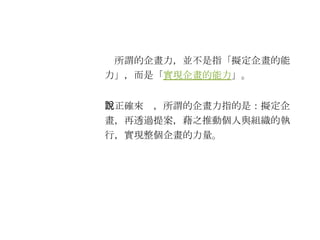 　所謂的企畫力，並不是指「擬定企畫的能力」，而是「 實現企畫的能力 」。 　正確來說，所謂的企畫力指的是：擬定企畫，再透過提案，藉之推動個人與組織的執行，實現整個企畫的力量。 