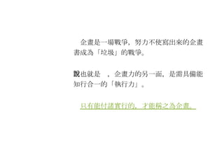 　企畫是一場戰爭，努力不使寫出來的企畫書成為「垃圾」的戰爭。 　也就是說，企畫力的另一面，是需具備能知行合一的「執行力」。 　 只有能付諸實行的，才能稱之為企畫。 