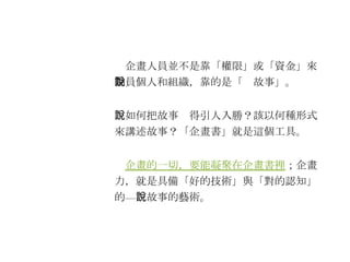 　企畫人員並不是靠「權限」或「資金」來動員個人和組織，靠的是「說故事」。 　如何把故事說得引人入勝？該以何種形式來講述故事？「企畫書」就是這個工具。  　 企畫的一切，要能凝聚在企畫書裡 ；企畫力，就是具備「好的技術」與「對的認知」的—說故事的藝術。  