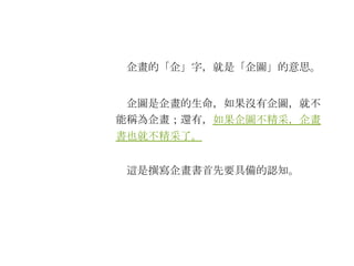 　企畫的「企」字，就是「企圖」的意思。 　企圖是企畫的生命，如果沒有企圖，就不能稱為企畫；還有， 如果企圖不精采，企畫書也就不精采了。 　這是撰寫企畫書首先要具備的認知。 
