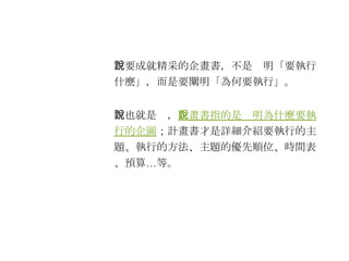 　要成就精采的企畫書，不是說明「要執行什麼」，而是要闡明「為何要執行」。 　也就是說， 企畫書指的是說明為什麼要執行的企圖 ；計畫書才是詳細介紹要執行的主題、執行的方法、主題的優先順位、時間表、預算…等。 