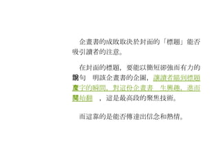 　企畫書的成敗取決於封面的「標題」能否吸引讀者的注意。 　在封面的標題，要能以簡短卻強而有力的字句說明該企畫書的企圖， 讓讀者瞄到標題文字的瞬間，對這份企畫書產生興趣，進而開始翻閱 ，這是最高段的聚焦技術。 　而這靠的是能否傳達出信念和熱情。 