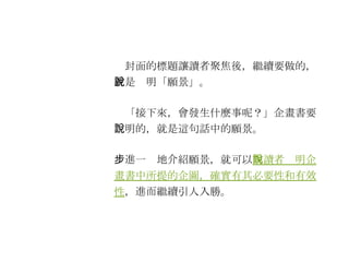 　封面的標題讓讀者聚焦後，繼續要做的，就是說明「願景」。 　「接下來，會發生什麼事呢？」企畫書要說明的，就是這句話中的願景。 　進一步地介紹願景，就可以 向讀者說明企畫書中所提的企圖，確實有其必要性和有效性 ，進而繼續引人入勝。 