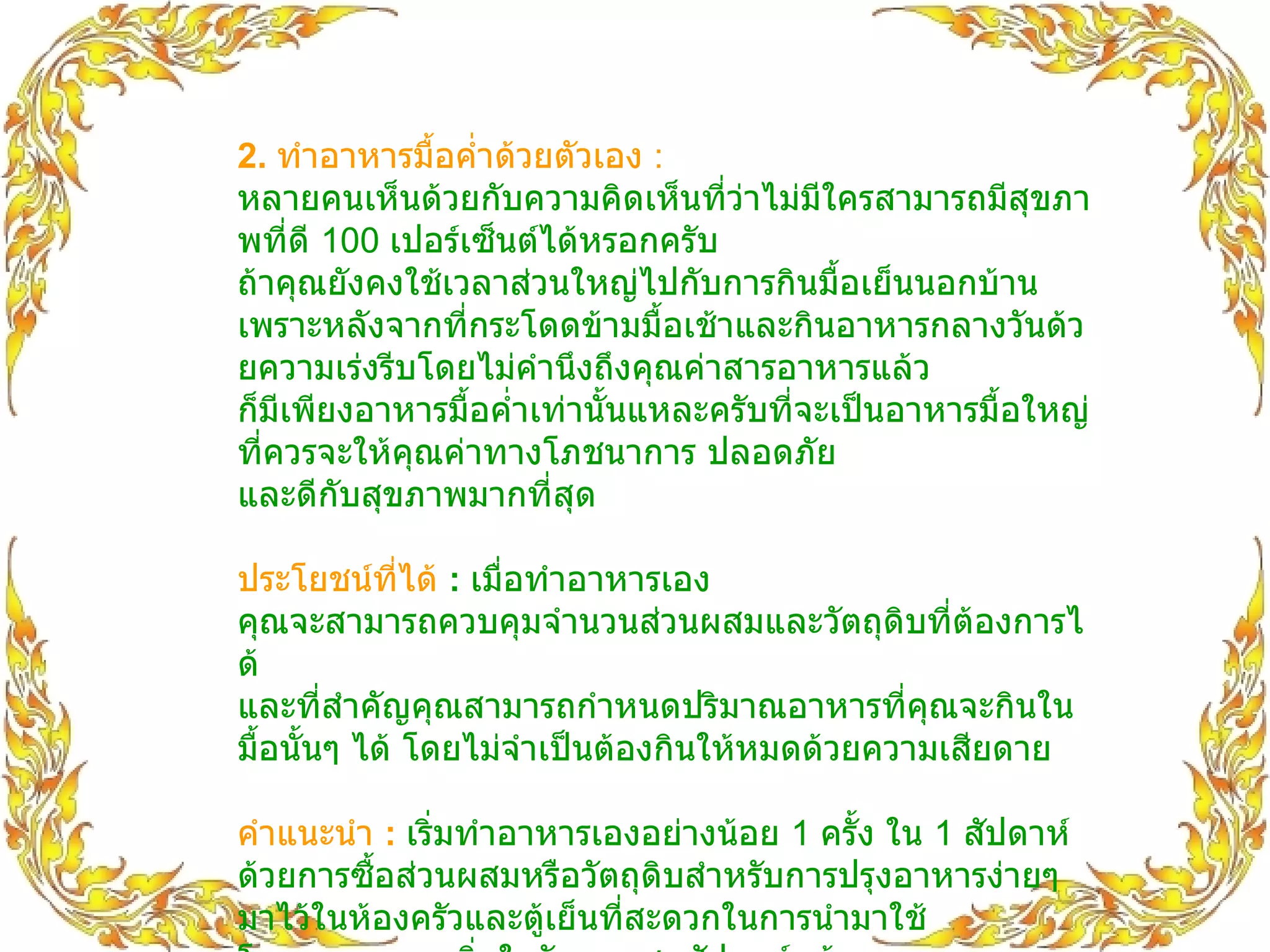 2.  ทำอาหารมื้อค่ำด้วยตัวเอง   :   หลายคนเห็นด้วยกับความคิดเห็นที่ว่าไม่มีใครสามารถมีสุขภาพที่ดี  100  เปอร์เซ็นต์ได้หรอกครับ ถ้าคุณยังคงใช้เวลาส่วนใหญ่ไปกับการกินมื้อเย็นนอกบ้าน เพราะหลังจากที่กระโดดข้ามมื้อเช้าและกินอาหารกลางวันด้วยความเร่งรีบโดยไม่คำนึงถึงคุณค่าสารอาหารแล้ว ก็มีเพียงอาหารมื้อค่ำเท่านั้นแหละครับที่จะเป็นอาหารมื้อใหญ่ที่ควรจะให้คุณค่าทางโภชนาการ ปลอดภัย และดีกับสุขภาพมากที่สุด ประโยชน์ที่ได้   :   เมื่อทำอาหารเอง คุณจะสามารถควบคุมจำนวนส่วนผสมและวัตถุดิบที่ต้องการได้ และที่สำคัญคุณสามารถกำหนดปริมาณอาหารที่คุณจะกินในมื้อนั้นๆ ได้ โดยไม่จำเป็นต้องกินให้หมดด้วยความเสียดาย คำแนะนำ  :   เริ่มทำอาหารเองอย่างน้อย  1  ครั้ง ใน  1  สัปดาห์ ด้วยการซื้อส่วนผสมหรือวัตถุดิบสำหรับการปรุงอาหารง่ายๆ มาไว้ในห้องครัวและตู้เย็นที่สะดวกในการนำมาใช้ โดยอาจจะลองเริ่มในวันหยุดสุดสัปดาห์หน้า ที่คุณพอจะมีเวลาและตั้งหลักอีกนิดหน่อยสำหรับการเป็นพ่อครัวมือใหม่ โดยไม่ลืมเพิ่มและให้ความสำคัญกับส่วนประกอบที่เป็นประโยชน์อย่างผักสดและผลไม้ แทนการปรุงอาหารสำเร็จรูปประเภทแป้งที่เคยกินเป็นประจำ 