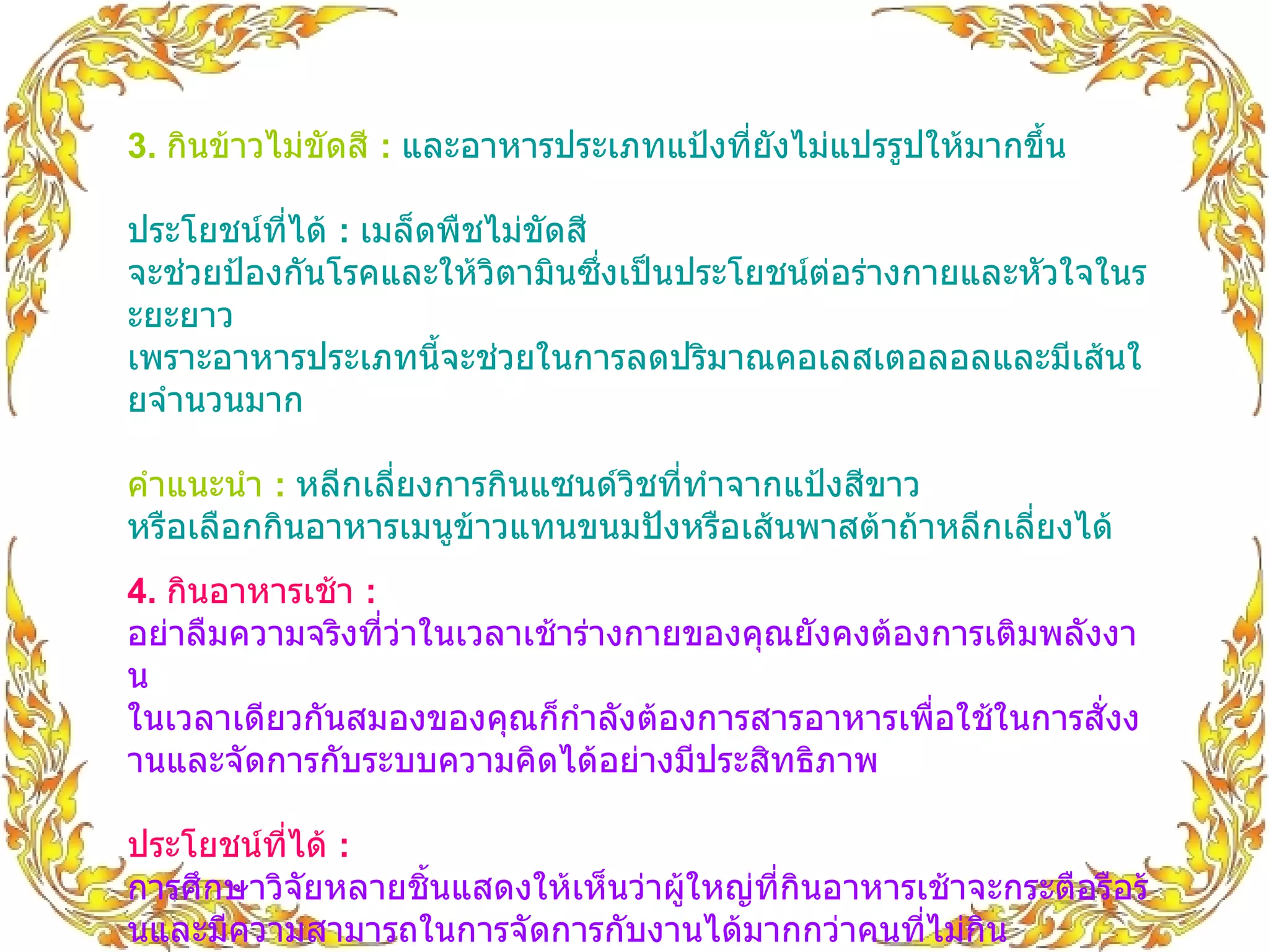 3.  กินข้าวไม่ขัดสี  :   และอาหารประเภทแป้งที่ยังไม่แปรรูปให้มากขึ้น ประโยชน์ที่ได้  :  เมล็ดพืชไม่ขัดสี จะช่วยป้องกันโรคและให้วิตามินซึ่งเป็นประโยชน์ต่อร่างกายและหัวใจในระยะยาว เพราะอาหารประเภทนี้จะช่วยในการลดปริมาณคอเลสเตอลอลและมีเส้นใยจำนวนมาก คำแนะนำ   :   หลีกเลี่ยงการกินแซนด์วิชที่ทำจากแป้งสีขาว หรือเลือกกินอาหารเมนูข้าวแทนขนมปังหรือเส้นพาสต้าถ้าหลีกเลี่ยงได้  4.  กินอาหารเช้า  :   อย่าลืมความจริงที่ว่าในเวลาเช้าร่างกายของคุณยังคงต้องการเติมพลังงาน ในเวลาเดียวกันสมองของคุณก็กำลังต้องการสารอาหารเพื่อใช้ในการสั่งงานและจัดการกับระบบความคิดได้อย่างมีประสิทธิภาพ ประโยชน์ที่ได้   :   การศึกษาวิจัยหลายชิ้นแสดงให้เห็นว่าผู้ใหญ่ที่กินอาหารเช้าจะกระตือรือร้นและมีความสามารถในการจัดการกับงานได้มากกว่าคนที่ไม่กิน   คำแนะนำ  :   เผื่อเวลาไว้สำหรับอาหารมื้อเช้า โดยเลือกกินอาหารมื้อเร่งด่วนอย่างธัญพืช ไข่ ขนมปังโฮลวีต หรือถ้ามีเวลามากหน่อยก็ไม่ใช่เรื่องแปลกที่คุณจะกินอาหารมื้อใหญ่อย่างข้าวในตอนเช้า ซึ่งทั้งหมดนี้ก็เพื่อตัวคุณเองทั้งนั้นครับ   