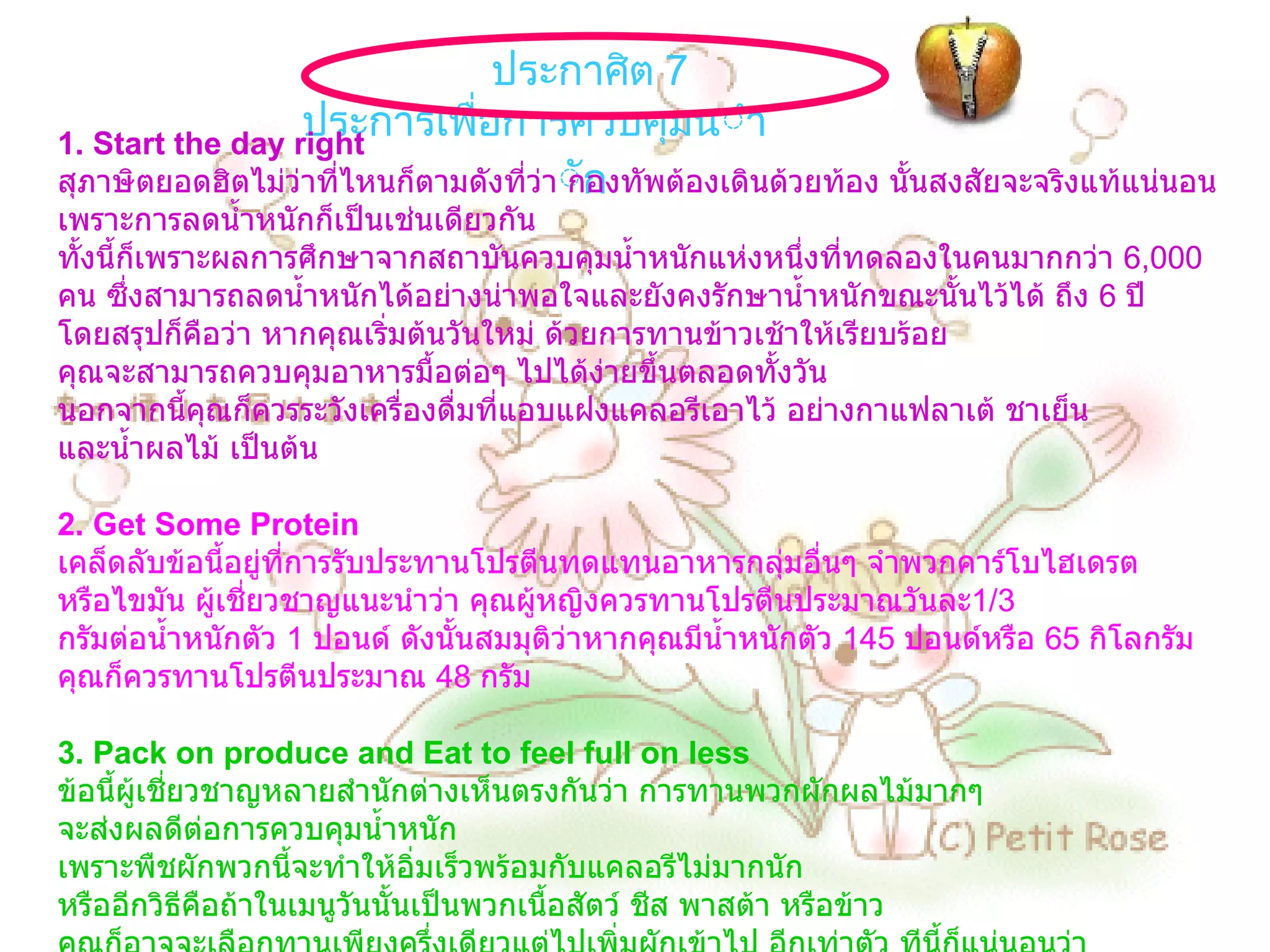 ประกาศิต  7  ประการเพื่อการควบคุมน้ำหนัก   1. Start the day right  สุภาษิตยอดฮิตไม่ว่าที่ไหนก็ตามดังที่ว่า กองทัพต้องเดินด้วยท้อง นั้นสงสัยจะจริงแท้แน่นอน เพราะการลดน้ำหนักก็เป็นเช่นเดียวกัน ทั้งนี้ก็เพราะผลการศึกษาจากสถาบันควบคุมน้ำหนักแห่งหนึ่งที่ทดลองในคนมากกว่า  6,000  คน ซึ่งสามารถลดน้ำหนักได้อย่างน่าพอใจและยังคงรักษาน้ำหนักขณะนั้นไว้ได้ ถึง  6  ปี โดยสรุปก็คือว่า หากคุณเริ่มต้นวันใหม่ ด้วยการทานข้าวเช้าให้เรียบร้อย คุณจะสามารถควบคุมอาหารมื้อต่อๆ ไปได้ง่ายขึ้นตลอดทั้งวัน นอกจากนี้คุณก็ควรระวังเครื่องดื่มที่แอบแฝงแคลอรีเอาไว้ อย่างกาแฟลาเต้ ชาเย็น และน้ำผลไม้ เป็นต้น   2. Get Some Protein เคล็ดลับข้อนี้อยู่ที่การรับประทานโปรตีนทดแทนอาหารกลุ่มอื่นๆ จำพวกคาร์โบไฮเดรต หรือไขมัน ผู้เชี่ยวชาญแนะนำว่า คุณผู้หญิงควรทานโปรตีนประมาณวันละ 1/3  กรัมต่อน้ำหนักตัว  1  ปอนด์ ดังนั้นสมมุติว่าหากคุณมีน้ำหนักตัว  145  ปอนด์หรือ  65  กิโลกรัม คุณก็ควรทานโปรตีนประมาณ  48  กรัม 3. Pack on produce and Eat to feel full on less   ข้อนี้ผู้เชี่ยวชาญหลายสำนักต่างเห็นตรงกันว่า การทานพวกผักผลไม้มากๆ จะส่งผลดีต่อการควบคุมน้ำหนัก เพราะพืชผักพวกนี้จะทำให้อิ่มเร็วพร้อมกับแคลอรีไม่มากนัก หรืออีกวิธีคือถ้าในเมนูวันนั้นเป็นพวกเนื้อสัตว์ ชีส พาสต้า หรือข้าว คุณก็อาจจะเลือกทานเพียงครึ่งเดียวแต่ไปเพิ่มผักเข้าไป อีกเท่าตัว ทีนี้ก็แน่นอนว่า คุณจะสามารถอิ่มอร่อยแบบไม่อ้วนได้ 4. Work out to better manage stress   แน่นอนว่าการออกกำลังกายนอกจากจะช่วยคลายเครียดแล้ว ยังจะช่วยจัดการกับขนมขบเคี้ยว ที่คุณเพิ่งทานเล่นเข้าไป ให้กลายเป็นพลังงาน นอกจากนี้ คุณควรจะคิดว่าการออกกำลังกายคือ กิจวัตรที่คุณจะต้องทำเสมือนกับการเข้าประชุม หากวันนี้มีเหตุจำเป็นจริงๆ คุณก็ควรมีวินัยในตนเอง โดยการหาเวลามาชดเชยการออกกำลังกายที่หายไปในวันรุ่งขึ้น   