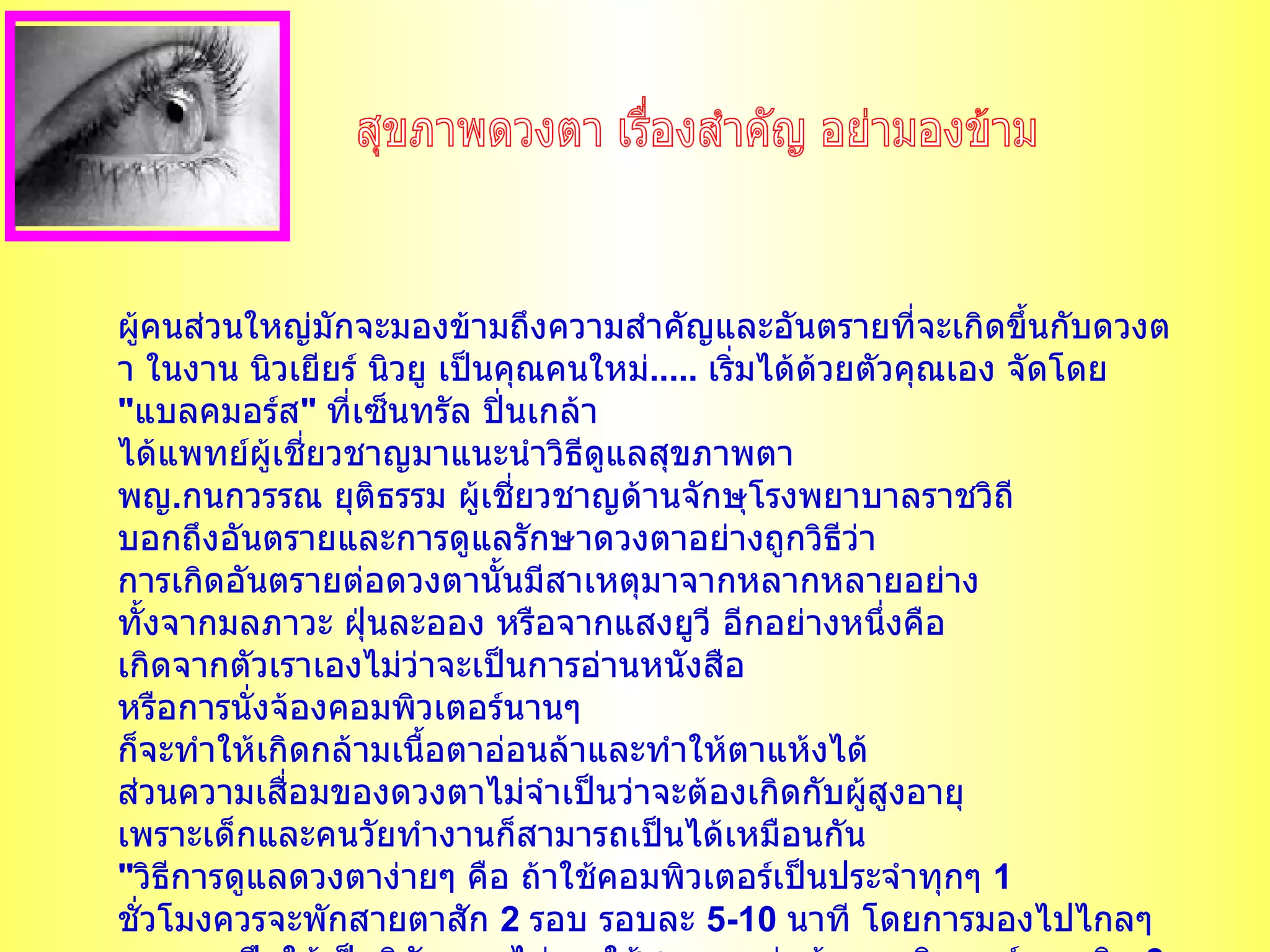 ผู้คนส่วนใหญ่มักจะมองข้ามถึงความสำคัญและอันตรายที่จะเกิดขึ้นกับดวงตา ในงาน นิวเยียร์ นิวยู เป็นคุณคนใหม่ .....  เริ่มได้ด้วยตัวคุณเอง จัดโดย   " แบลคมอร์ส "  ที่เซ็นทรัล ปิ่นเกล้า ได้แพทย์ผู้เชี่ยวชาญมาแนะนำวิธีดูแลสุขภาพตา   พญ . กนกวรรณ ยุติธรรม ผู้เชี่ยวชาญด้านจักษุโรงพยาบาลราชวิถี บอกถึงอันตรายและการดูแลรักษาดวงตาอย่างถูกวิธีว่า การเกิดอันตรายต่อดวงตานั้นมีสาเหตุมาจากหลากหลายอย่าง ทั้งจากมลภาวะ ฝุ่นละออง หรือจากแสงยูวี อีกอย่างหนึ่งคือ เกิดจากตัวเราเองไม่ว่าจะเป็นการอ่านหนังสือ หรือการนั่งจ้องคอมพิวเตอร์นานๆ ก็จะทำให้เกิดกล้ามเนื้อตาอ่อนล้าและทำให้ตาแห้งได้ ส่วนความเสื่อมของดวงตาไม่จำเป็นว่าจะต้องเกิดกับผู้สูงอายุ เพราะเด็กและคนวัยทำงานก็สามารถเป็นได้เหมือนกัน   " วิธีการดูแลดวงตาง่ายๆ คือ ถ้าใช้คอมพิวเตอร์เป็นประจำทุกๆ  1  ชั่วโมงควรจะพักสายตาสัก  2  รอบ รอบละ  5-10  นาที โดยการมองไปไกลๆ พยายามฝึกให้เป็นนิสัย และไม่ควรใช้สายตาอยู่หน้าคอมพิวเตอร์นานเกิน  8  ชั่วโมง   อีกวิธีหนึ่งคือ การรับประทานอาหารเสริมจะช่วยบำรุงสายตาและป้องกันอันตรายที่จะเกิดขึ้นกับดวงตาได้ " ทุกอวัยวะในร่างกายสำคัญทุกส่วน สุขภาพดวงตา เรื่องสำคัญ อย่ามองข้าม 