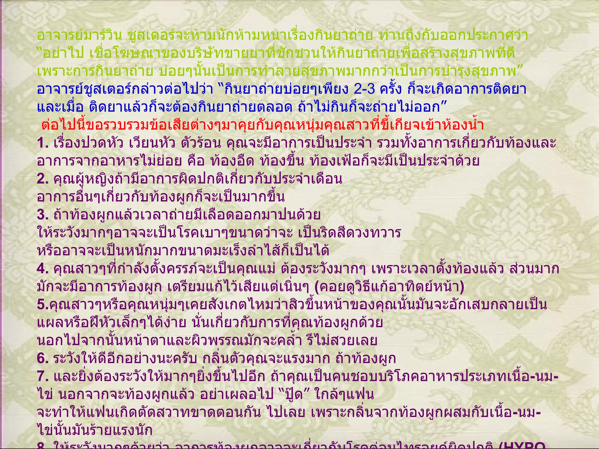อาจารย์มาร์วิน ชูสเตอร์จะห้ามนักห้ามหนาเรื่องกินยาถ่าย ท่านถึงกับออกประกาศว่า  “ อย่าไป เชื่อโฆษณาของบริษัทขายยาที่ชักชวนให้กินยาถ่ายเพื่อสร้างสุขภาพที่ดี เพราะการกินยาถ่าย บ่อยๆนั้นเป็นการทำลายสุขภาพมากกว่าเป็นการบำรุงสุขภาพ ” อาจารย์ชูสเตอร์กล่าวต่อไปว่า  “ กินยาถ่ายบ่อยๆเพียง  2-3  ครั้ง ก็จะเกิดอาการติดยา และเมื่อ ติดยาแล้วก็จะต้องกินยาถ่ายตลอด ถ้าไม่กินก็จะถ่ายไม่ออก ”   ต่อไปนี้ขอรวบรวมข้อเสียต่างๆมาคุยกับคุณหนุ่มคุณสาวที่ขี้เกียจเข้าห้องน้ำ 1.  เรื่องปวดหัว เวียนหัว ตัวร้อน คุณจะมีอาการเป็นประจำ รวมทั้งอาการเกี่ยวกับท้องและ อาการจากอาหารไม่ย่อย คือ ท้องอืด ท้องขึ้น ท้องเฟ้อก็จะมีเป็นประจำด้วย 2.  คุณผู้หญิงถ้ามีอาการผิดปกติเกี่ยวกับประจำเดือน อาการอื่นๆเกี่ยวกับท้องผูกก็จะเป็นมากขึ้น 3.  ถ้าท้องผูกแล้วเวลาถ่ายมีเลือดออกมาปนด้วย ให้ระวังมากๆอาจจะเป็นโรคเบาๆขนาดว่าจะ เป็นริดสีดวงทวาร หรืออาจจะเป็นหนักมากขนาดมะเร็งลำไส้ก็เป็นได้ 4.  คุณสาวๆที่กำลังตั้งครรภ์จะเป็นคุณแม่ ต้องระวังมากๆ เพราะเวลาตั้งท้องแล้ว ส่วนมาก มักจะมีอาการท้องผูก เตรียมแก้ไว้เสียแต่เนิ่นๆ   ( คอยดูวิธีแก้อาทิตย์หน้า ) 5. คุณสาวๆหรือคุณหนุ่มๆเคยสังเกตไหมว่าสิวขึ้นหน้าของคุณนั้นมันจะอักเสบกลายเป็น แผลหรือฝีหัวเล็กๆได้ง่าย นั่นเกี่ยวกับการที่คุณท้องผูกด้วย นอกไปจากนั้นหน้าตาและผิวพรรณมักจะคล้ำ รึไม่สวยเลย 6.  ระวังให้ดีอีกอย่างนะครับ กลิ่นตัวคุณจะแรงมาก ถ้าท้องผูก 7.  และยิ่งต้องระวังให้มากๆยิ่งขึ้นไปอีก ถ้าคุณเป็นคนชอบบริโภคอาหารประเภทเนื้อ - นม - ไข่ นอกจากจะท้องผูกแล้ว อย่าเผลอไป  “ ปู๊ด ”  ใกล้ๆแฟน จะทำให้แฟนเกิดตัดสวาทขาดตอนกัน ไปเลย เพราะกลิ่นจากท้องผูกผสมกับเนื้อ - นม - ไข่นั้นมันร้ายแรงนัก 8.  ให้ระวังมากๆด้วยว่า อาการท้องผูกอาจจะเกี่ยวกับโรคต่อมไทรอยด์ผิดปกติ   (HYPO THYROID)  ได้รีบไปตรวจเสีย   9.  มีโรคประหลาดเกี่ยวกับท้องผูกอีกโรคหนึ่ง คือ โรค  HIRSCHSPRUNG's DISEASE ( อ่านว่า  “ เฮิชสปรุงส์ ดีซีส ” )  ซึ่งเกิดจากความพิการตั้งแต่เล็กๆ ผู้ที่ป่วยเป็นโรคนี้ เกิดจากระบบประสาทส่วนที่คอยคุมการบีบตัวของ ลำไส้ใหญ่ไม่ทำงาน เมื่อลำไส้ไม่บีบตัว กากอาหารก็ไม่เคลื่อน ไหว ทำให้ลำไส้บวมขยายตัว ผู้ป่วยจะเกิดอาการ ท้องผูก คลื่นไส้ อาเจียน หรือจะเกิดอาการท้องเดินและท้องผูกสลับกัน อาการภายนอกที่สังเกต เห็นก็คือ ท้องแข็ง - บวม เบื่ออาหารต้องไปพบแพทย์ทันที   