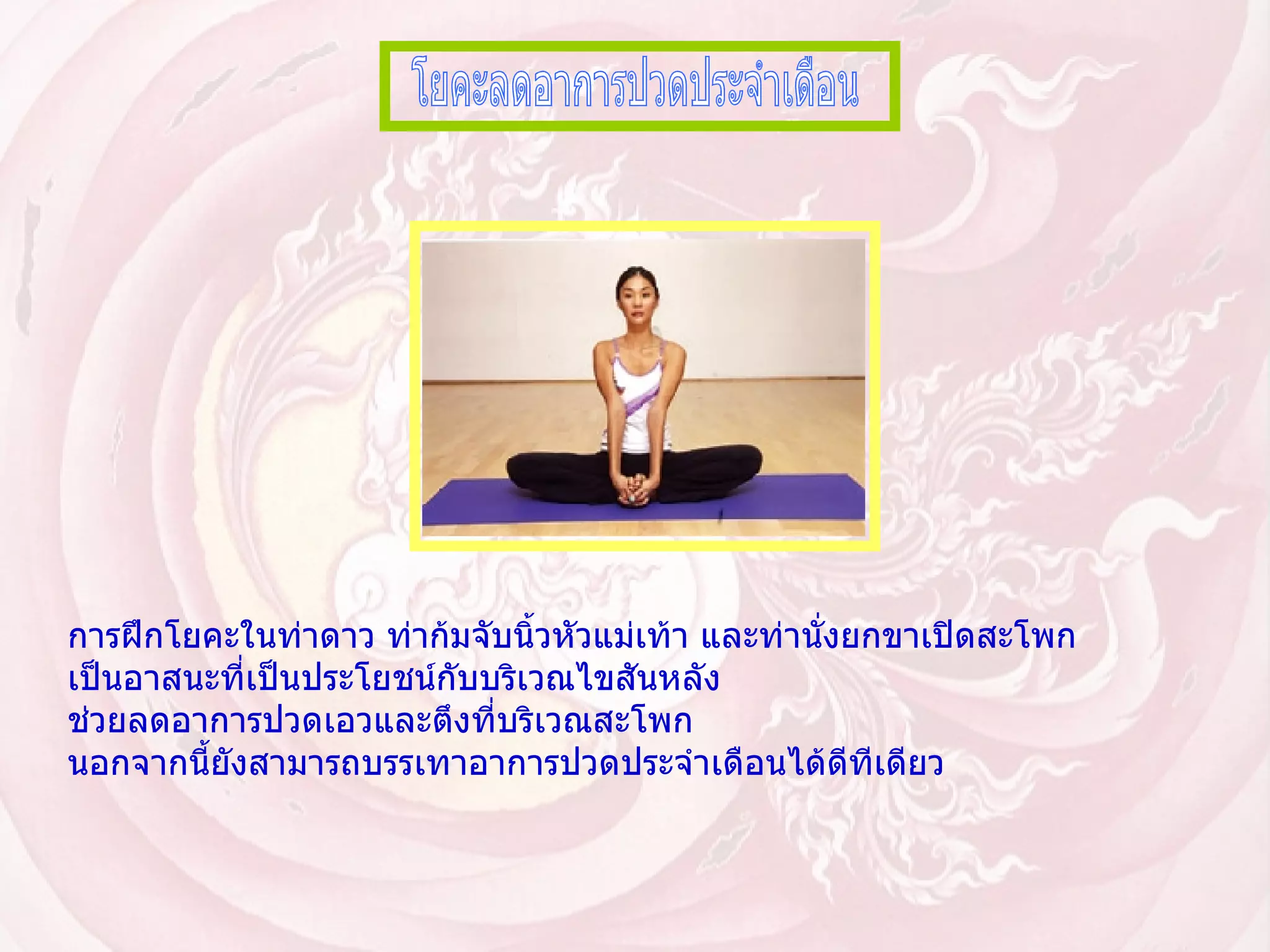 โยคะลดอาการปวดประจำเดือน การฝึกโยคะในท่าดาว ท่าก้มจับนิ้วหัวแม่เท้า และท่านั่งยกขาเปิดสะโพก เป็นอาสนะที่เป็นประโยชน์กับบริเวณไขสันหลัง ช่วยลดอาการปวดเอวและตึงที่บริเวณสะโพก นอกจากนี้ยังสามารถบรรเทาอาการปวดประจำเดือนได้ดีทีเดียว   