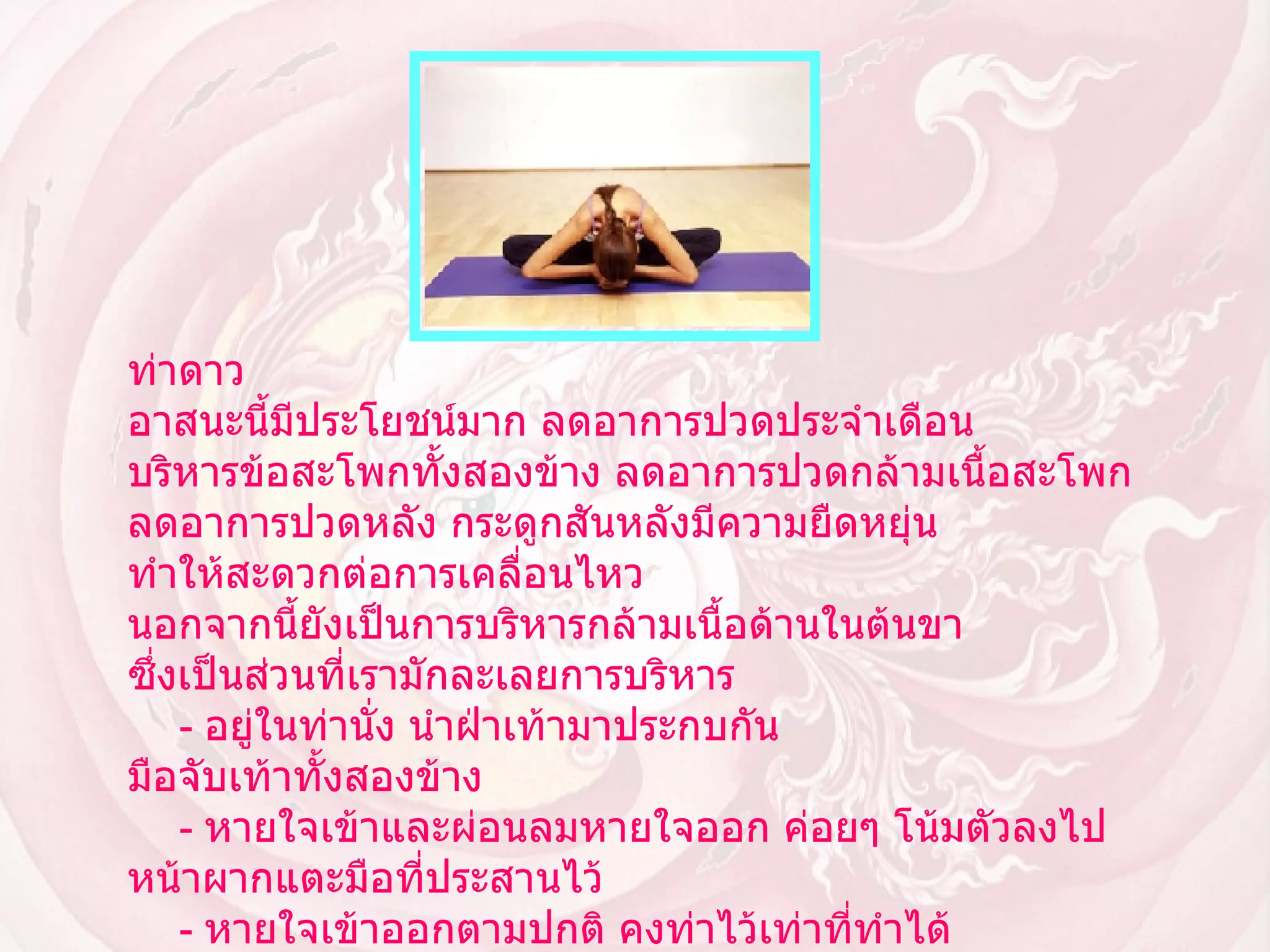 ท่าดาว  อาสนะนี้มีประโยชน์มาก ลดอาการปวดประจำเดือน บริหารข้อสะโพกทั้งสองข้าง ลดอาการปวดกล้ามเนื้อสะโพก ลดอาการปวดหลัง กระดูกสันหลังมีความยืดหยุ่น ทำให้สะดวกต่อการเคลื่อนไหว นอกจากนี้ยังเป็นการบริหารกล้ามเนื้อด้านในต้นขา ซึ่งเป็นส่วนที่เรามักละเลยการบริหาร      -  อยู่ในท่านั่ง นำฝ่าเท้ามาประกบกัน มือจับเท้าทั้งสองข้าง        -  หายใจเข้าและผ่อนลมหายใจออก ค่อยๆ โน้มตัวลงไป หน้าผากแตะมือที่ประสานไว้        -  หายใจเข้าออกตามปกติ คงท่าไว้เท่าที่ทำได้ อย่าฝืนร่างกาย ขณะค้างท่าให้จดจ่อกับลมหายใจ        -  กลับสู่ท่าเริ่ม โดยค่อยๆ ยกศีรษะขึ้นช้าๆ    