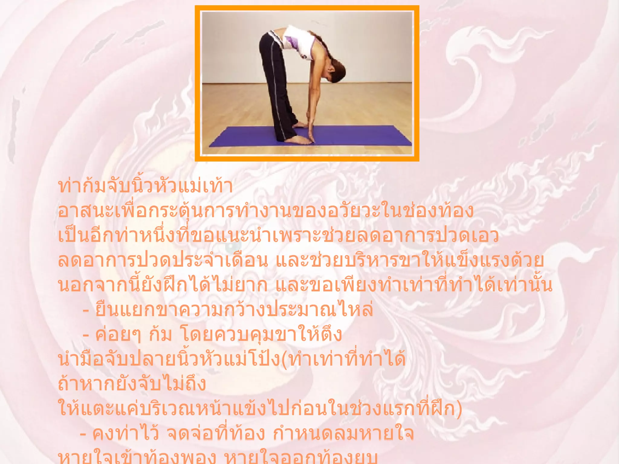 ท่าก้มจับนิ้วหัวแม่เท้า  อาสนะเพื่อกระตุ้นการทำงานของอวัยวะในช่องท้อง เป็นอีกท่าหนึ่งที่ขอแนะนำเพราะช่วยลดอาการปวดเอว ลดอาการปวดประจำเดือน และช่วยบริหารขาให้แข็งแรงด้วย นอกจากนี้ยังฝึกได้ไม่ยาก และขอเพียงทำเท่าที่ทำได้เท่านั้น        -  ยืนแยกขาความกว้างประมาณไหล่        -  ค่อยๆ ก้ม โดยควบคุมขาให้ตึง นำมือจับปลายนิ้วหัวแม่โป้ง ( ทำเท่าที่ทำได้ ถ้าหากยังจับไม่ถึง ให้แตะแค่บริเวณหน้าแข้งไปก่อนในช่วงแรกที่ฝึก )       -  คงท่าไว้ จดจ่อที่ท้อง กำหนดลมหายใจ หายใจเข้าท้องพอง หายใจออกท้องยุบ        -  กลับสู่ท่าเริ่ม โดยค่อยๆ เคลื่อนตัวขึ้นให้ช้าที่สุดเท่าที่ทำได้  