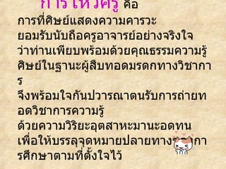การไหว้ครู   คือ การที่ศิษย์แสดงความคารวะ ยอมรับนับถือครูอาจารย์อย่างจริงใจ ว่าท่านเพียบพร้อมด้วยคุณธรรมความรู้ ศิษย์ในฐานะผู้สืบทอดมรดกทางวิชาการ จึงพร้อมใจกันปวารณาตนรับการถ่ายทอดวิชาการความรู้ ด้วยความวิริยะอุตสาหะมานะอดทน   เพื่อให้บรรลุจุดหมายปลายทางของการศึกษาตามที่ตั้งใจไว้   