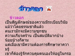 ข้าวตอก  เป็นสัญลักษณ์ของความมีระเบียบวินัย แม้ว่าโดยธรรมชาติแล้ว คนเรามักจะมีความซุกซน ความเกียจคร้าน เป็นสมบัติมากบ้าง น้อยบ้างก็ตาม แต่เมื่อเขามีความต้องการศึกษาหาความรู้ เขาก็ต้องรู้จักควบคุมตนเองให้อยู่ในกรอบ ในระเบียบหรือในกฎเกณฑ์ที่สถาบันได้กำหนดไว้ ใครก็ตามหากตามใจตนเอง ไม่สามารถควบคุมตัวเองได้ บุคคลนั้นก็จะเป็นเหมือนข้าวเปลือกที่ถูกคั่ว แต่ไม่มีโอกาสได้เป็นข้าวตอก  ข้าวตอก 