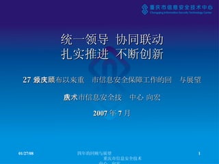 统一领导 协同联动 扎实推进 不断创新 27 号文颁布以来重庆市信息安全保障工作的回顾与展望 重庆市信息安全技术中心 向宏 05/29/09 四年的回顾与展望  重庆市信息安全技术中心  向宏 2007 年 7 月 