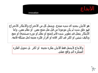 هو الاتيان بجديد اى شىء مبتدع .  ويشمل كل من الاختراع والابتكار . الاختراع فهو خلق شىء لم يكن موجودا من قبل مثل منتج معين  او نظام معين .  واما الابتكار يتمثل فى تطوير شىء قائم  ( منتج او نظام او دوره مستنديه )  او دمج وتاليف شيئين او اكثر فى اكثر افاده او افراز فكره جديده لحل مشكله قائمه . الابداع innovation  والابداع لايشمل فقط الاتيان بفكره جديده  او اكثر  بل تحويل الفكره المبتكره الى واقع عملى . 
