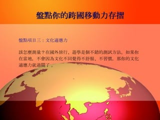 盤點你的跨國移動力存摺 盤點項目三：文化適應力   該怎麼測量？在國外旅行、遊學是個不錯的測試方法。如果你在當地，不會因為文化不同覺得不舒服、不習慣，那你的文化適應力就過關了 。  